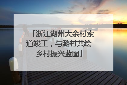 浙江湖州大余村索道竣工，与潞村共绘乡村振兴蓝图