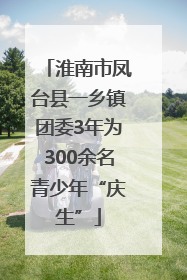 淮南市凤台县一乡镇团委3年为300余名青少年“庆生”
