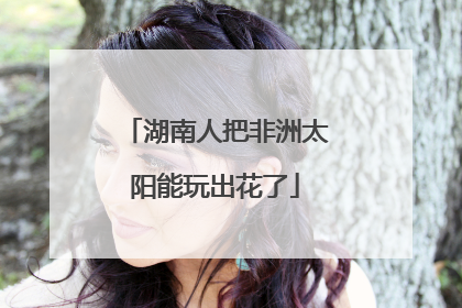 湖南人把非洲太阳能玩出花了