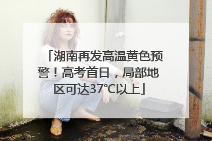 湖南再发高温黄色预警！高考首日，局部地区可达37℃以上