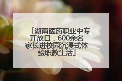 湖南医药职业中专开放日，600余名家长进校园沉浸式体验职教生活