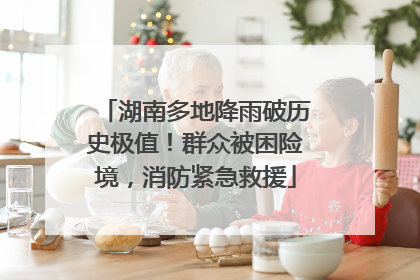 湖南多地降雨破历史极值！群众被困险境，消防紧急救援