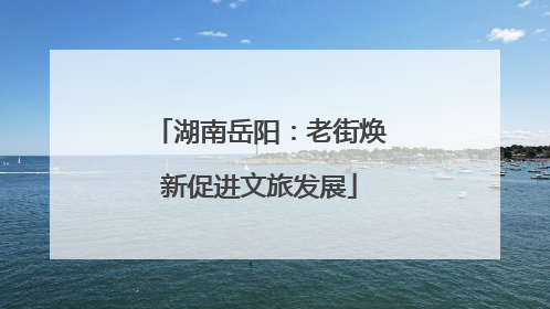 湖南岳阳：老街焕新促进文旅发展