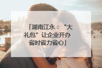 湖南江永：“大礼包”让企业开办省时省力省心