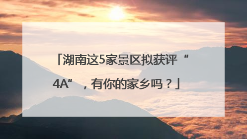 湖南这5家景区拟获评“4A”，有你的家乡吗？