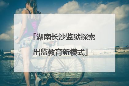 湖南长沙监狱探索出监教育新模式