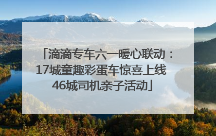 滴滴专车六一暖心联动：17城童趣彩蛋车惊喜上线 46城司机亲子活动