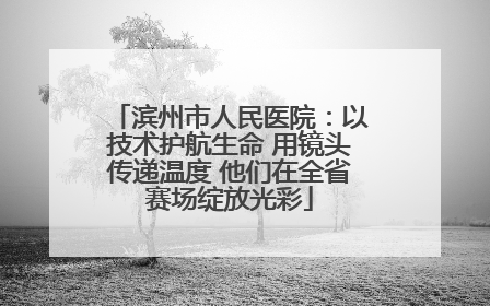 滨州市人民医院：以技术护航生命 用镜头传递温度 他们在全省赛场绽放光彩