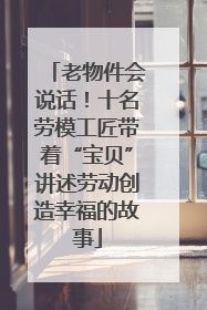老物件会说话！十名劳模工匠带着“宝贝”讲述劳动创造幸福的故事
