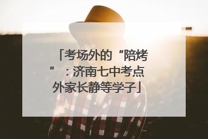 考场外的“陪烤”：济南七中考点外家长静等学子