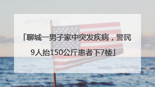 聊城一男子家中突发疾病，警民9人抬150公斤患者下7楼
