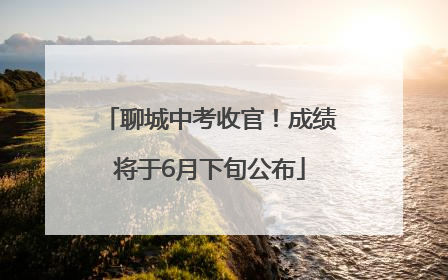 聊城中考收官！成绩将于6月下旬公布