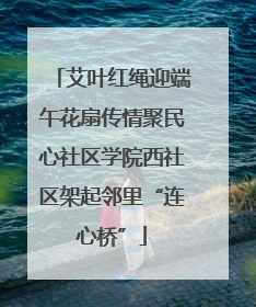 艾叶红绳迎端午花扇传情聚民心社区学院西社区架起邻里“连心桥”