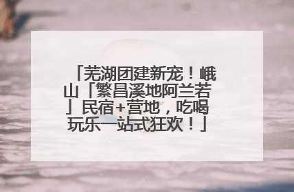 芜湖团建新宠！峨山「繁昌溪地阿兰若」民宿+营地，吃喝玩乐一站式狂欢！
