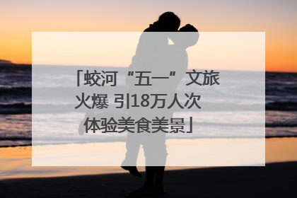 蛟河“五一”文旅火爆 引18万人次体验美食美景