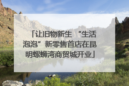让旧物新生 “生活泡泡”新零售首店在昆明螺蛳湾商贸城开业