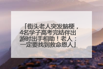 街头老人突发脑梗，4名学子高考完结伴出游时出手相助！老人：一定要找到救命恩人