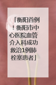 衡阳首例！衡阳市中心医院血管介入科成功救治1例肺栓塞患者