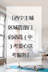 西宁主城区城管部门启动高（中）考爱心送考服务