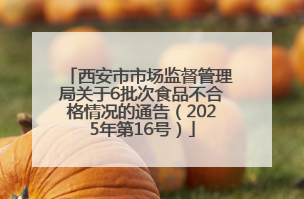西安市市场监督管理局关于6批次食品不合格情况的通告（2025年第16号）