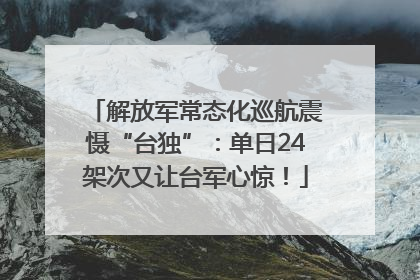 解放军常态化巡航震慑“台独”：单日24架次又让台军心惊！