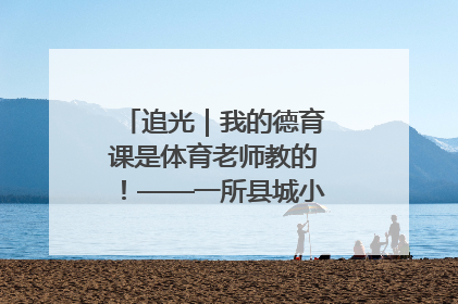 追光｜我的德育课是体育老师教的！——一所县城小学的思政课改革