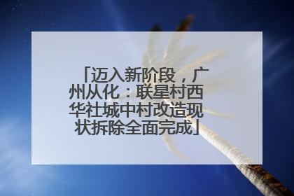 迈入新阶段，广州从化：联星村西华社城中村改造现状拆除全面完成