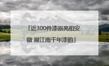 近300件漆器亮相安徽 展江南千年漆韵