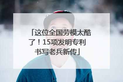 这位全国劳模太酷了！15项发明专利书写老兵新传