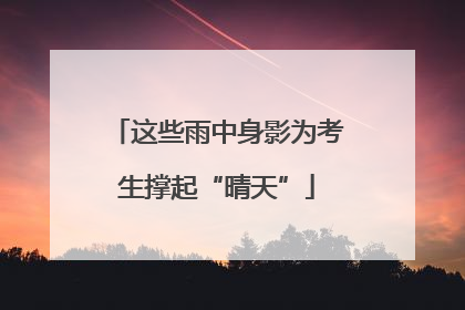 这些雨中身影为考生撑起“晴天”