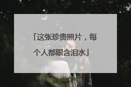 这张珍贵照片，每个人都眼含泪水