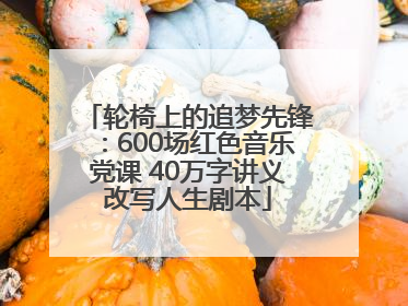 轮椅上的追梦先锋：600场红色音乐党课 40万字讲义改写人生剧本