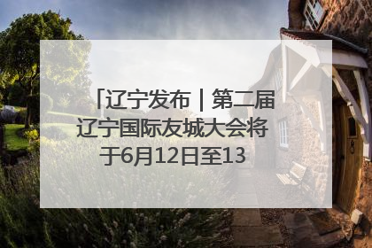 辽宁发布｜第二届辽宁国际友城大会将于6月12日至13日在沈阳举办