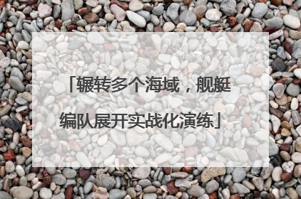 辗转多个海域，舰艇编队展开实战化演练