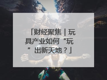 财经聚焦｜玩具产业如何“玩”出新天地？