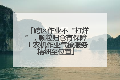跨区作业不“打烊”，颗粒归仓有保障！农机作业气象服务精细至位置