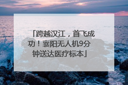 跨越汉江，首飞成功！襄阳无人机9分钟送达医疗标本