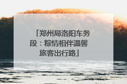 郑州局洛阳车务段：粽情相伴温馨旅客出行路