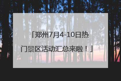 郑州7月4-10日热门景区活动汇总来啦！