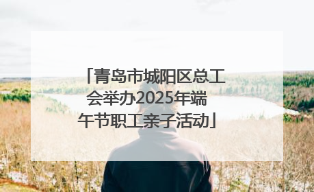 青岛市城阳区总工会举办2025年端午节职工亲子活动