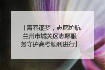 青春逐梦，志愿护航 兰州市城关区志愿服务守护高考顺利进行