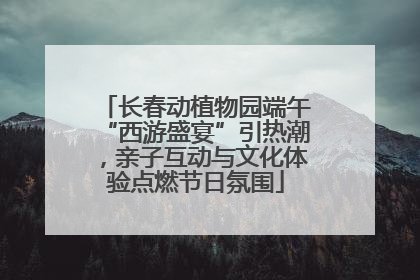 长春动植物园端午“西游盛宴”引热潮，亲子互动与文化体验点燃节日氛围