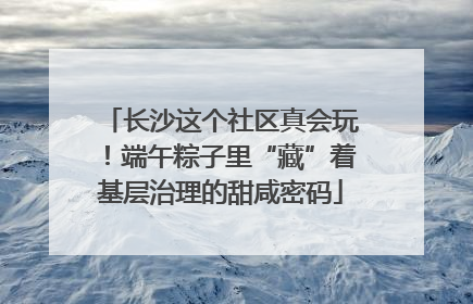 长沙这个社区真会玩！端午粽子里“藏”着基层治理的甜咸密码