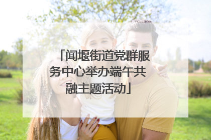 闻堰街道党群服务中心举办端午共融主题活动