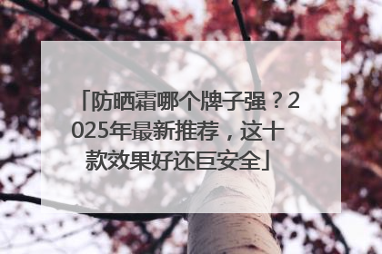 防晒霜哪个牌子强？2025年最新推荐，这十款效果好还巨安全