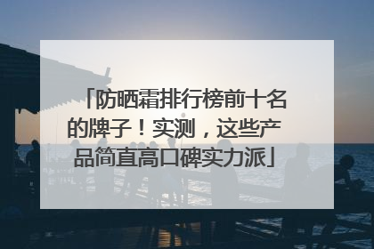 防晒霜排行榜前十名的牌子！实测，这些产品简直高口碑实力派
