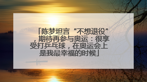 陈梦坦言“不想退役”，期待再参与奥运：很享受打乒乓球，在奥运会上是我最幸福的时候