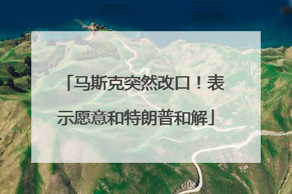 马斯克突然改口！表示愿意和特朗普和解