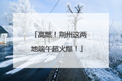 高燃！荆州这两地端午超火爆！
