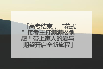 高考结束，“花式”接考主打满满松弛感！带上家人的爱与期望开启全新旅程